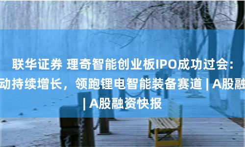 联华证券 理奇智能创业板IPO成功过会：技术驱动持续增长，领跑锂电智能装备赛道 | A股融资快报