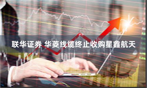 联华证券 华菱线缆终止收购星鑫航天