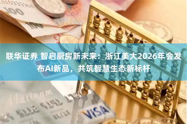联华证券 智启厨房新未来：浙江美大2026年会发布AI新品，共筑智慧生态新标杆