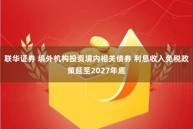 联华证券 境外机构投资境内相关债券 利息收入免税政策延至2027年底