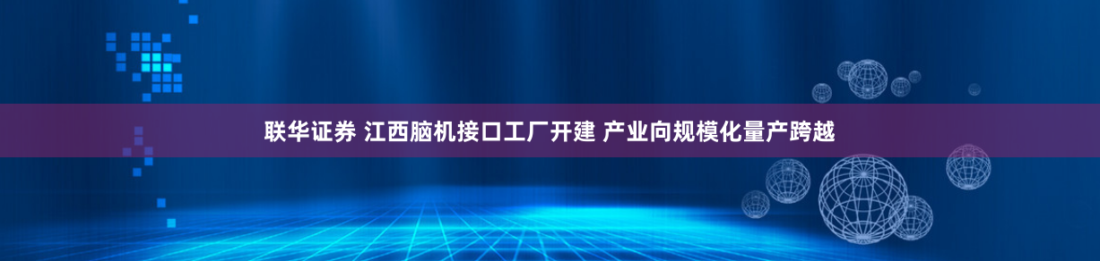 联华证券 江西脑机接口工厂开建 产业向规模化量产跨越
