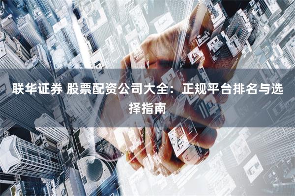 联华证券 股票配资公司大全：正规平台排名与选择指南