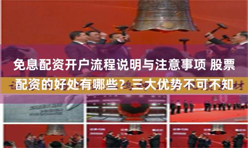 免息配资开户流程说明与注意事项 股票配资的好处有哪些？三大优势不可不知