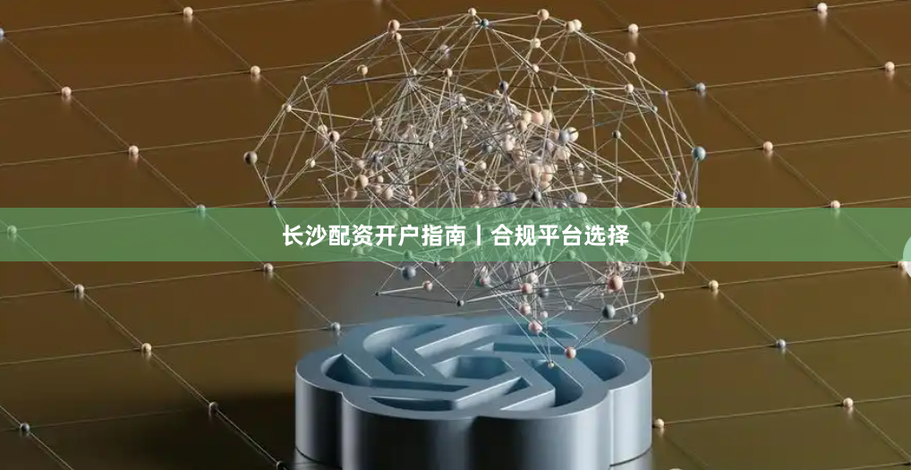 长沙配资开户指南丨合规平台选择